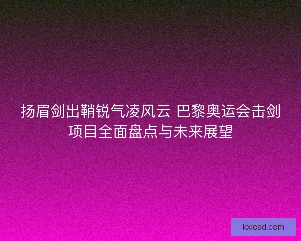 扬眉剑出鞘锐气凌风云 巴黎奥运会击剑项目全面盘点与未来展望