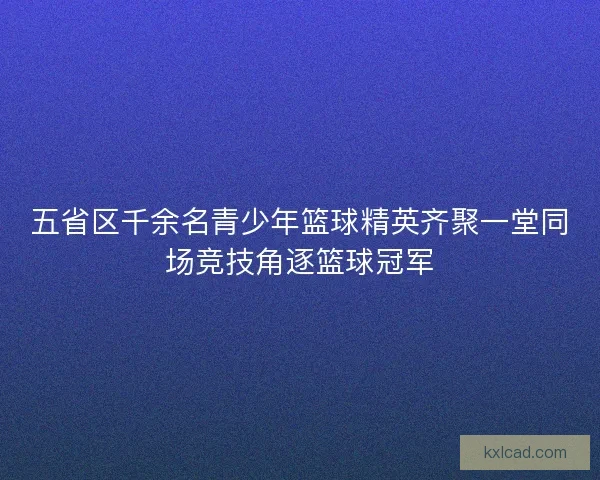 五省区千余名青少年篮球精英齐聚一堂同场竞技角逐篮球冠军