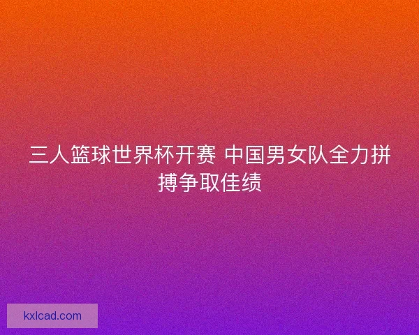 三人篮球世界杯开赛 中国男女队全力拼搏争取佳绩