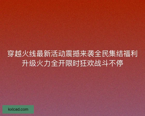 穿越火线最新活动震撼来袭全民集结福利升级火力全开限时狂欢战斗不停
